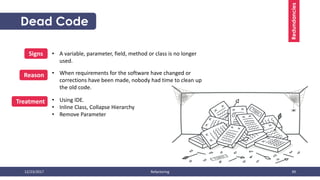 12/23/2017 Refactoring 39
Redundancies
• A variable, parameter, field, method or class is no longer
used.
Signs
Reason
Treatment
• When requirements for the software have changed or
corrections have been made, nobody had time to clean up
the old code.
• Using IDE.
• Inline Class, Collapse Hierarchy
• Remove Parameter
Dead Code
 