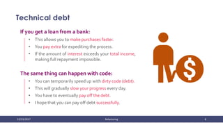 12/23/2017 Refactoring 8
Technical debt
If you get a loan from a bank:
• This allows you to make purchases faster.
• You pay extra for expediting the process.
• If the amount of interest exceeds your total income,
making full repayment impossible.
The same thing can happen with code:
• You can temporarily speed up with dirty code (debt).
• This will gradually slow your progress every day.
• You have to eventually pay off the debt.
• I hope that you can pay off debt successfully.
 
