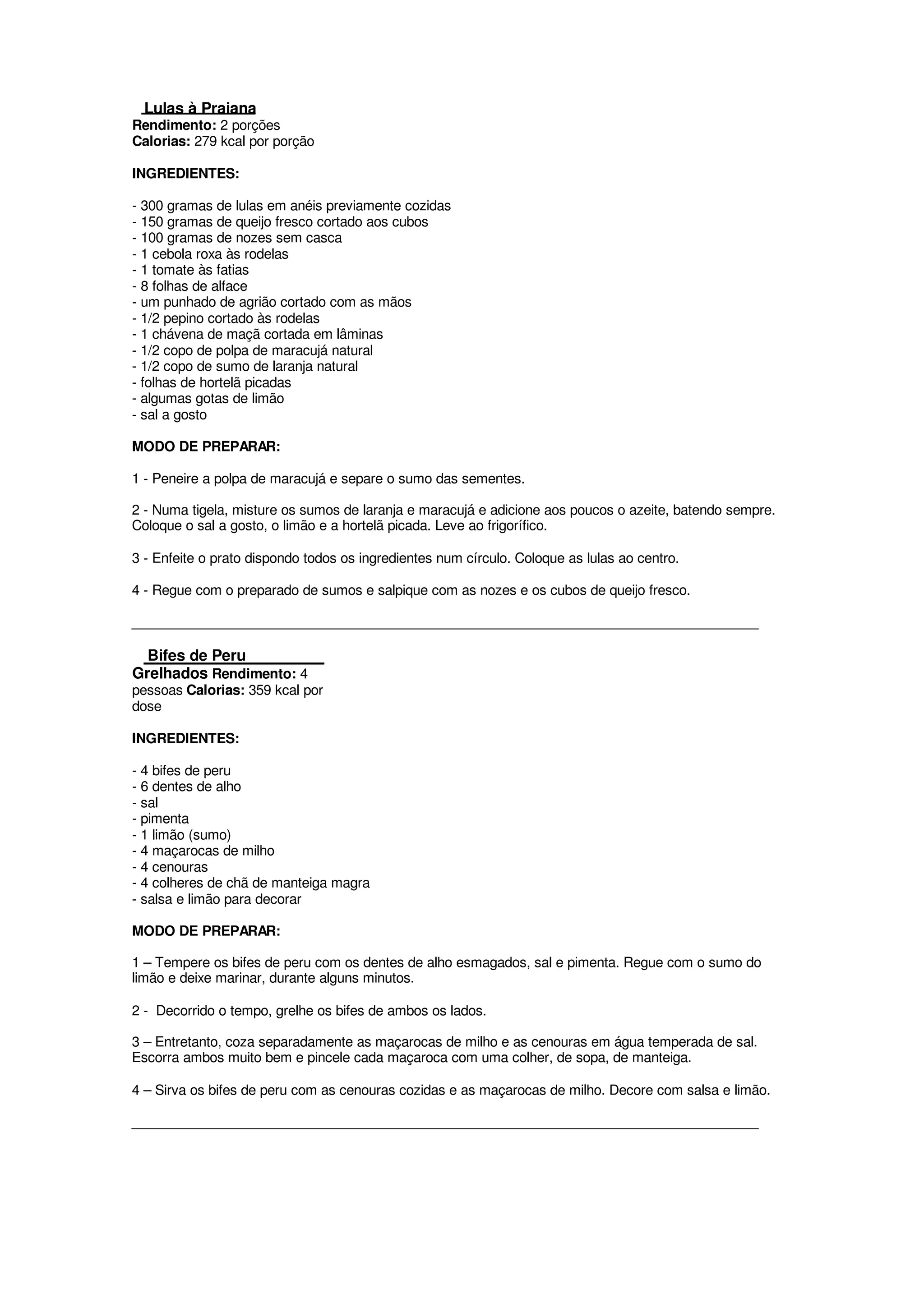 Lulas à Praiana
Rendimento: 2 porções
Calorias: 279 kcal por porção

INGREDIENTES:

- 300 gramas de lulas em anéis previamente cozidas
- 150 gramas de queijo fresco cortado aos cubos
- 100 gramas de nozes sem casca
- 1 cebola roxa às rodelas
- 1 tomate às fatias
- 8 folhas de alface
- um punhado de agrião cortado com as mãos
- 1/2 pepino cortado às rodelas
- 1 chávena de maçã cortada em lâminas
- 1/2 copo de polpa de maracujá natural
- 1/2 copo de sumo de laranja natural
- folhas de hortelã picadas
- algumas gotas de limão
- sal a gosto

MODO DE PREPARAR:

1 - Peneire a polpa de maracujá e separe o sumo das sementes.

2 - Numa tigela, misture os sumos de laranja e maracujá e adicione aos poucos o azeite, batendo sempre.
Coloque o sal a gosto, o limão e a hortelã picada. Leve ao frigorífico.

3 - Enfeite o prato dispondo todos os ingredientes num círculo. Coloque as lulas ao centro.

4 - Regue com o preparado de sumos e salpique com as nozes e os cubos de queijo fresco.

____________________________________________________________________________________

  Bifes de Peru
Grelhados Rendimento: 4
pessoas Calorias: 359 kcal por
dose

INGREDIENTES:

- 4 bifes de peru
- 6 dentes de alho
- sal
- pimenta
- 1 limão (sumo)
- 4 maçarocas de milho
- 4 cenouras
- 4 colheres de chã de manteiga magra
- salsa e limão para decorar

MODO DE PREPARAR:

1 – Tempere os bifes de peru com os dentes de alho esmagados, sal e pimenta. Regue com o sumo do
limão e deixe marinar, durante alguns minutos.

2 - Decorrido o tempo, grelhe os bifes de ambos os lados.

3 – Entretanto, coza separadamente as maçarocas de milho e as cenouras em água temperada de sal.
Escorra ambos muito bem e pincele cada maçaroca com uma colher, de sopa, de manteiga.

4 – Sirva os bifes de peru com as cenouras cozidas e as maçarocas de milho. Decore com salsa e limão.

____________________________________________________________________________________
 