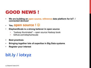 GOOD NEWS !
•  We are building an open source, reference data platform for IoT /
connected devices!
•  Yes, open source ! J
•  ElephantScale is a strong believer in open source
•  “hadoop illuminated” – open source Hadoop book
•  Github.com/elephantscale
•  Best practices
•  Bringing together lots of expertise in Big Data systems
•  Register your interest
http://elephantscale.com/iotx/
(c) Elephant Scale 2015
 