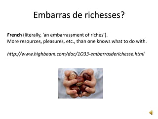 Embarras de richesses?
French (literally, ‘an embarrassment of riches’).
More resources, pleasures, etc., than one knows what to do with.

http://www.highbeam.com/doc/1O33-embarrasderichesse.html
 
