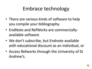 Embrace technology
• There are various kinds of software to help
  you compile your bibliography.
• EndNote and RefWorks are commercially-
  available software
• We don’t subscribe, but Endnote available
  with educational discount as an individual, or
• Access Refworks through the University of St
  Andrew’s.
 