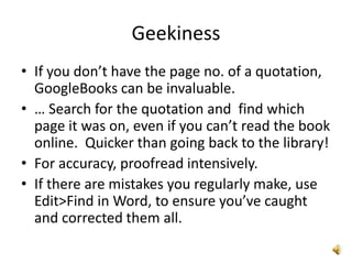 Geekiness
• If you don’t have the page no. of a quotation,
  GoogleBooks can be invaluable.
• … Search for the quotation and find which
  page it was on, even if you can’t read the book
  online. Quicker than going back to the library!
• For accuracy, proofread intensively.
• If there are mistakes you regularly make, use
  Edit>Find in Word, to ensure you’ve caught
  and corrected them all.
 