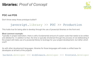 libraries:  Proof of Concept POC not POS     Don't throw away those prototype builds!!!   javscript. library  >>   POC   >>   Production This holds true for being able to develop through the use of javascript libraries on the front end. Most common example: Typically in project estimation, there is still a fundamental amount of custom code that needs to be written and allotted for. In addition to that, the time is typically shortened through the process of not deliberating if the project will make use of a javascript library to leverage for your project development, but rather which one!!! As with other development languages, libraries for those languages will create a unified base for developers at all tiers of the projects   backend. developer  <=>  middleware. developer  <=>  frontend. developer   