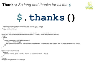Thanks:  So long and thanks for all the  $ $ . thanks () The obligatory (often overlooked) thank you page   *copy, paste, and run!   // we need an extension that will bold all selected objects <script src=&quot;http://jqueryjs.googlecode.com/files/jquery-1.2.3.min.js&quot; type=&quot;text/javascript&quot;></script>     <script> $.extend(     {         thanks:function(obj){$(obj).each(function(i){             var text    = this.toString();             setTimeout(function(){var li    = $(document.createElement(&quot;li&quot;));li.text(text).hide().fadeIn('slow');$(&quot;body&quot;).append(li);},(i * 1000))         })}     } );          $(document).ready(function(){     $.thanks(         [&quot;refresh events&quot;, &quot;justin kuzoch&quot;,    &quot;centre for social innovation&quot;,    &quot;YOU&quot;]     )         }) </script> <body><h1>big thanks to:</h1></body> 