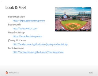 Look & Feel
#HTML5Denver
Bootstrap Expo
Bootswatch
WrapBootstrap
jQuery UI theme
Font Awesome
http://expo.getbootstrap.com
http://bootswatch.com
https://wrapbootstrap.com
http://addyosmani.github.com/jquery-ui-bootstrap
http://fortawesome.github.com/Font-Awesome
88/96
 