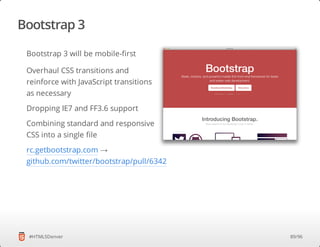 Bootstrap 3
#HTML5Denver
Bootstrap 3 will be mobile-first
Overhaul CSS transitions and
reinforce with JavaScript transitions
as necessary
Dropping IE7 and FF3.6 support
Combining standard and responsive
CSS into a single file
rc.getbootstrap.com →
github.com/twitter/bootstrap/pull/6342
89/96
 