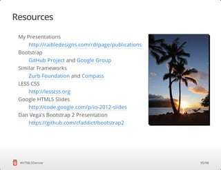 Resources
#HTML5Denver
My Presentations
Bootstrap
Similar Frameworks
LESS CSS
Google HTML5 Slides
Dan Vega's Bootstrap 2 Presentation
http://raibledesigns.com/rd/page/publications
GitHub Project and Google Group
Zurb Foundation and Compass
http://lesscss.org
http://code.google.com/p/io-2012-slides
https://github.com/cfaddict/bootstrap2
95/96
 
