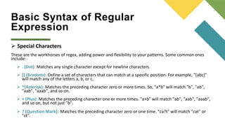 Basic Syntax of Regular
Expression
 Special Characters
These are the workhorses of regex, adding power and flexibility to your patterns. Some common ones
include:
 . (Dot): Matches any single character except for newline characters.
 [] (Brackets): Define a set of characters that can match at a specific position. For example, "[abc]"
will match any of the letters a, b, or c.
 *(Asterisk): Matches the preceding character zero or more times. So, "a*b" will match "b", "ab",
"aab", "aaab", and so on.
 + (Plus): Matches the preceding character one or more times. "a+b" will match "ab", "aab", "aaab",
and so on, but not just "b".
 ? (Question Mark): Matches the preceding character zero or one time. "ca?t" will match "cat" or
"ct".
 