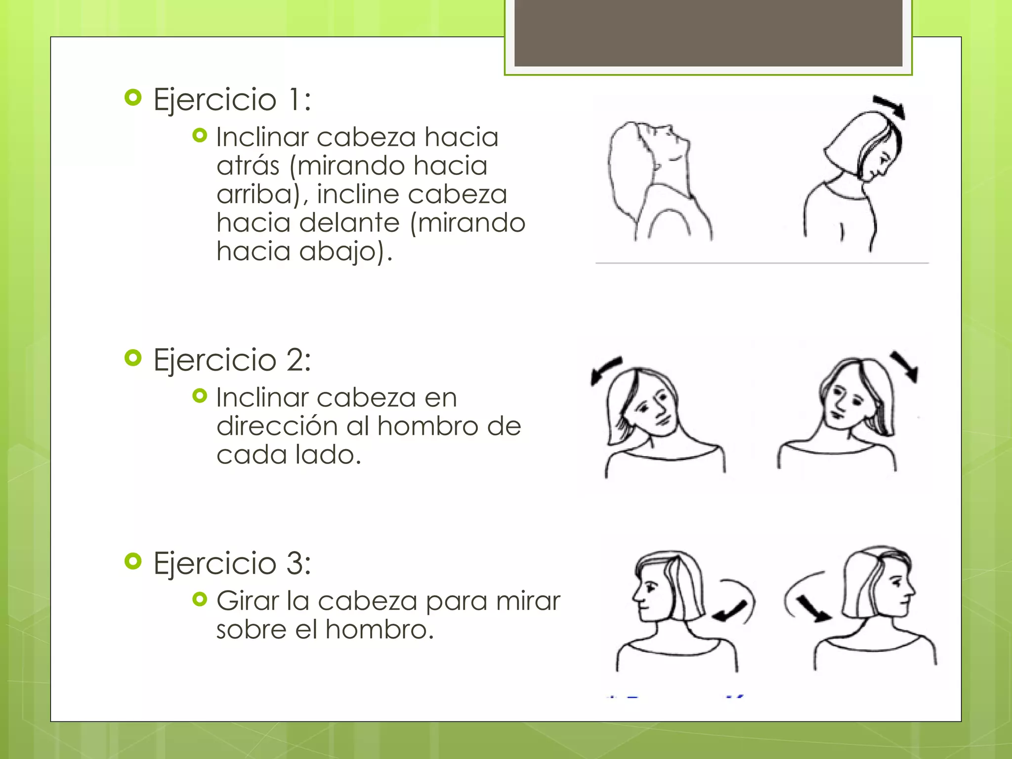 Ejercicio 1: Inclinar cabeza hacia atrás (mirando hacia arriba), incline cabeza hacia delante (mirando hacia abajo). Ejercicio 2: Inclinar cabeza en dirección al hombro de cada lado. Ejercicio 3: Girar la cabeza para mirar sobre el hombro. 