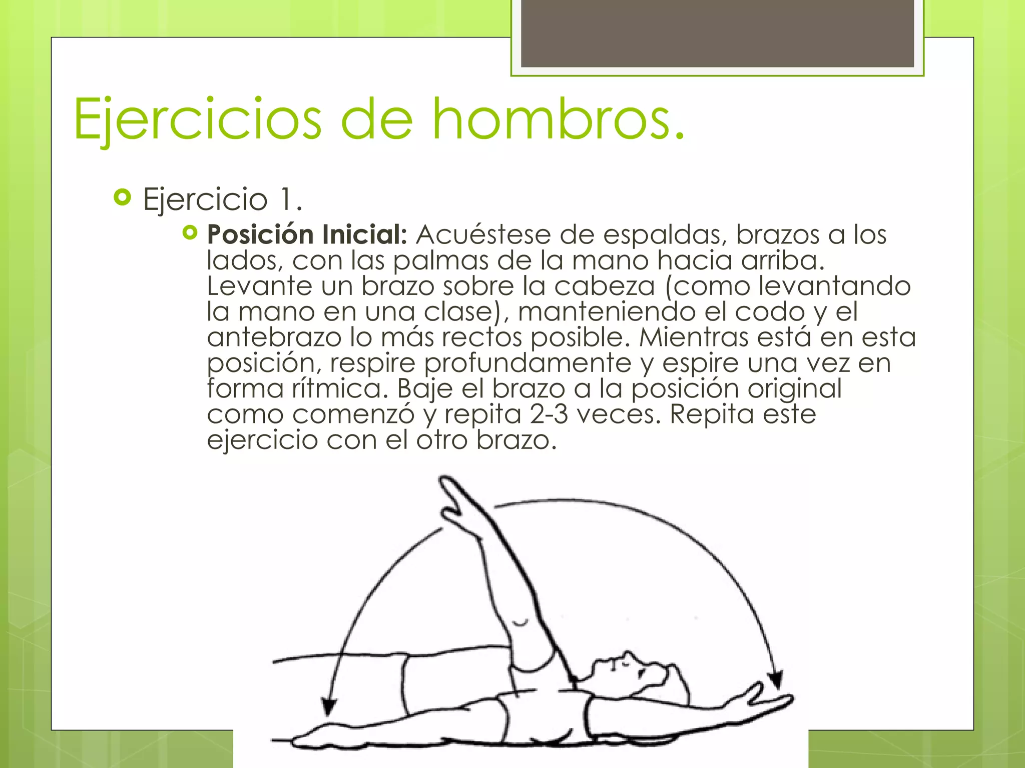 Ejercicios de hombros. Ejercicio 1. Posición Inicial:  Acuéstese de espaldas, brazos a los lados, con las palmas de la mano hacia arriba. Levante un brazo sobre la cabeza (como levantando la mano en una clase), manteniendo el codo y el antebrazo lo más rectos posible. Mientras está en esta posición, respire profundamente y espire una vez en forma rítmica. Baje el brazo a la posición original como comenzó y repita 2-3 veces. Repita este ejercicio con el otro brazo. 