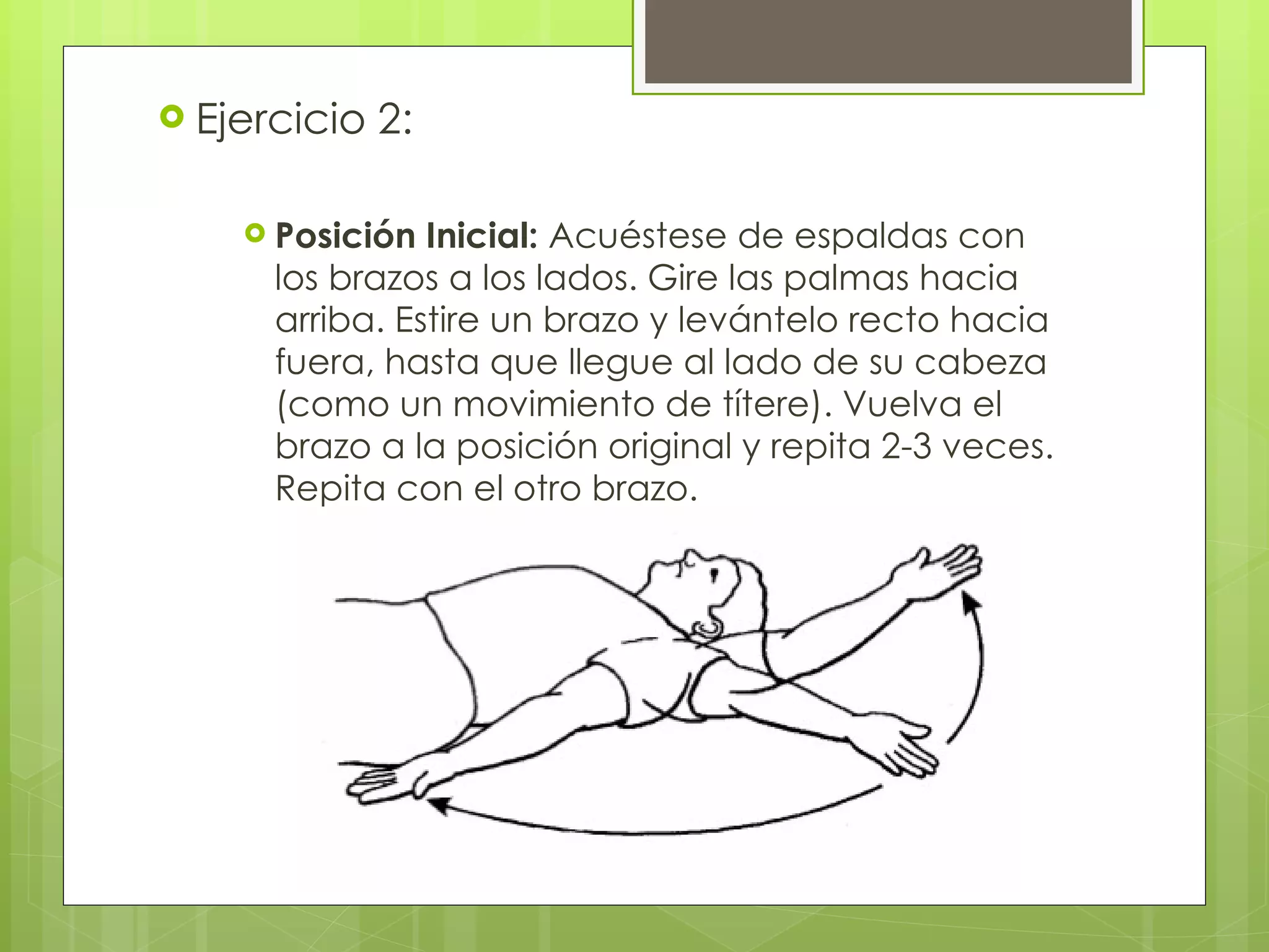 Ejercicio 2: Posición Inicial:  Acuéstese de espaldas con los brazos a los lados. Gire las palmas hacia arriba. Estire un brazo y levántelo recto hacia fuera, hasta que llegue al lado de su cabeza (como un movimiento de títere). Vuelva el brazo a la posición original y repita 2-3 veces. Repita con el otro brazo. 