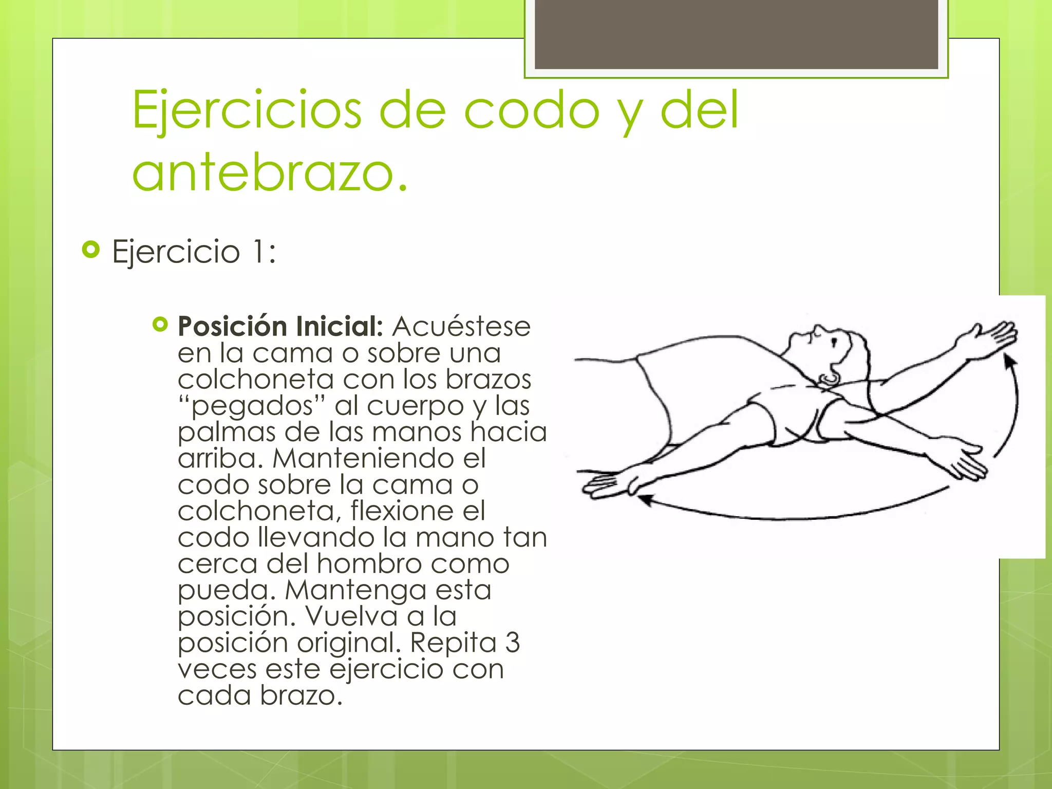 Ejercicios de codo y del antebrazo. Ejercicio 1: Posición Inicial:  Acuéstese en la cama o sobre una colchoneta con los brazos “pegados” al cuerpo y las palmas de las manos hacia arriba. Manteniendo el codo sobre la cama o colchoneta, flexione el codo llevando la mano tan cerca del hombro como pueda. Mantenga esta posición. Vuelva a la posición original. Repita 3 veces este ejercicio con cada brazo. 