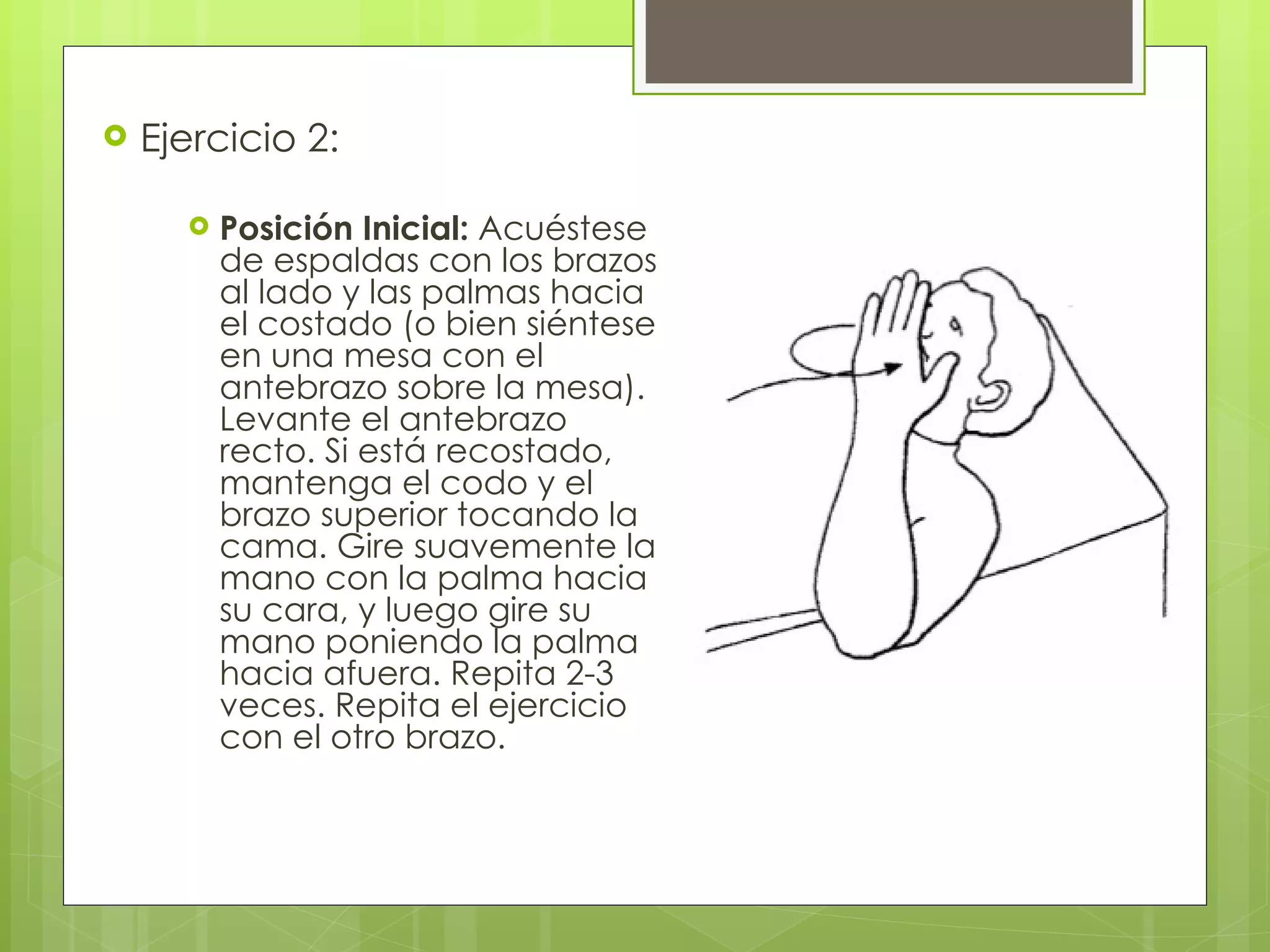 Ejercicio 2: Posición Inicial:  Acuéstese de espaldas con los brazos al lado y las palmas hacia el costado (o bien siéntese en una mesa con el antebrazo sobre la mesa). Levante el antebrazo recto. Si está recostado, mantenga el codo y el brazo superior tocando la cama. Gire suavemente la mano con la palma hacia su cara, y luego gire su mano poniendo la palma hacia afuera. Repita 2-3 veces. Repita el ejercicio con el otro brazo. 