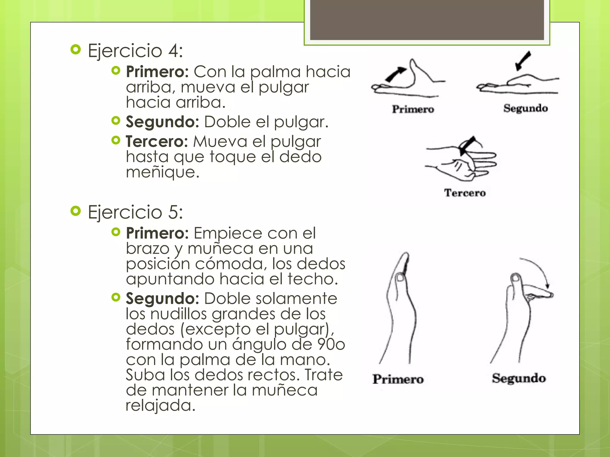 Ejercicio 4: Primero:  Con la palma hacia arriba, mueva el pulgar hacia arriba.  Segundo:  Doble el pulgar.  Tercero:  Mueva el pulgar hasta que toque el dedo meñique. Ejercicio 5: Primero:  Empiece con el brazo y muñeca en una posición cómoda, los dedos apuntando hacia el techo.  Segundo:  Doble solamente los nudillos grandes de los dedos (excepto el pulgar), formando un ángulo de 90o con la palma de la mano. Suba los dedos rectos. Trate de mantener la muñeca relajada. 