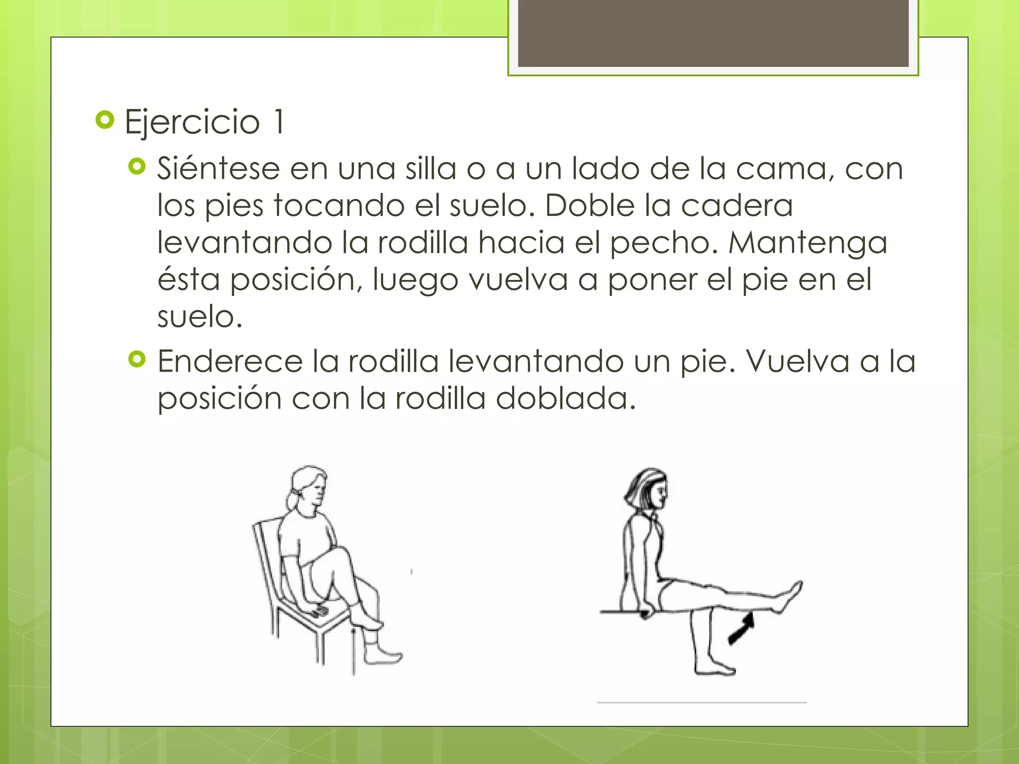 Ejercicio 1 Siéntese en una silla o a un lado de la cama, con los pies tocando el suelo. Doble la cadera levantando la rodilla hacia el pecho. Mantenga ésta posición, luego vuelva a poner el pie en el suelo. Enderece la rodilla levantando un pie. Vuelva a la posición con la rodilla doblada. 