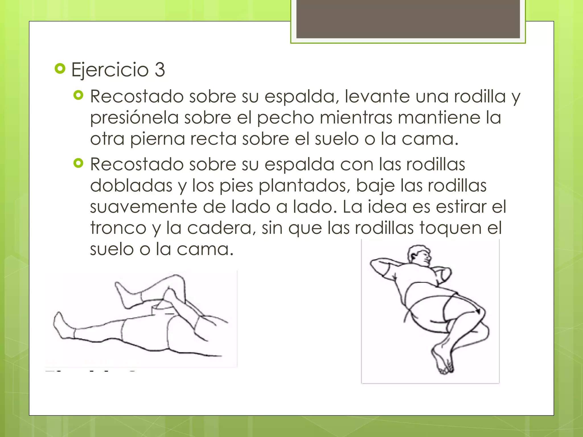 Ejercicio 3 Recostado sobre su espalda, levante una rodilla y presiónela sobre el pecho mientras mantiene la otra pierna recta sobre el suelo o la cama. Recostado sobre su espalda con las rodillas dobladas y los pies plantados, baje las rodillas suavemente de lado a lado. La idea es estirar el tronco y la cadera, sin que las rodillas toquen el suelo o la cama. 