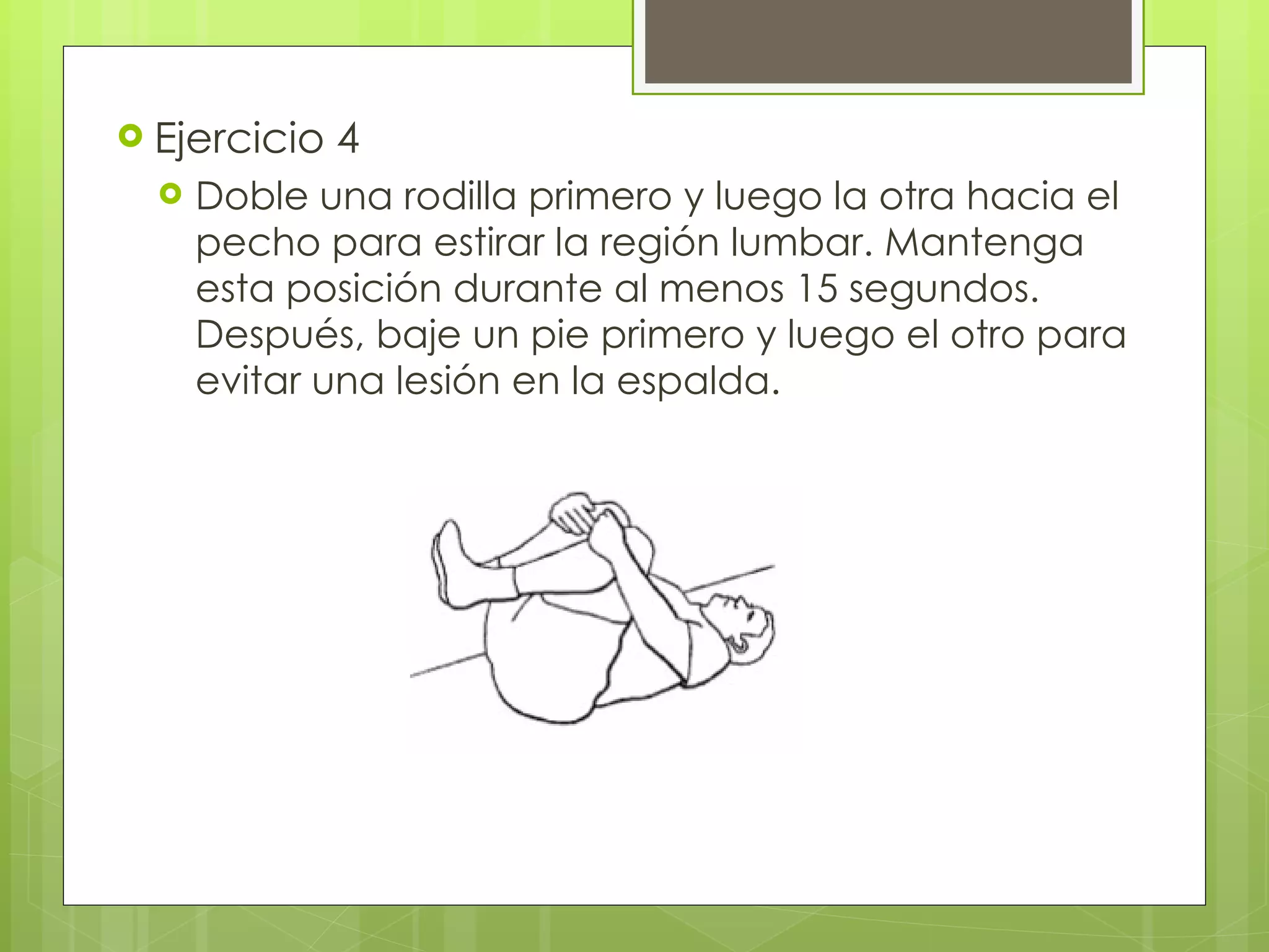 Ejercicio 4 Doble una rodilla primero y luego la otra hacia el pecho para estirar la región lumbar. Mantenga esta posición durante al menos 15 segundos. Después, baje un pie primero y luego el otro para evitar una lesión en la espalda. 