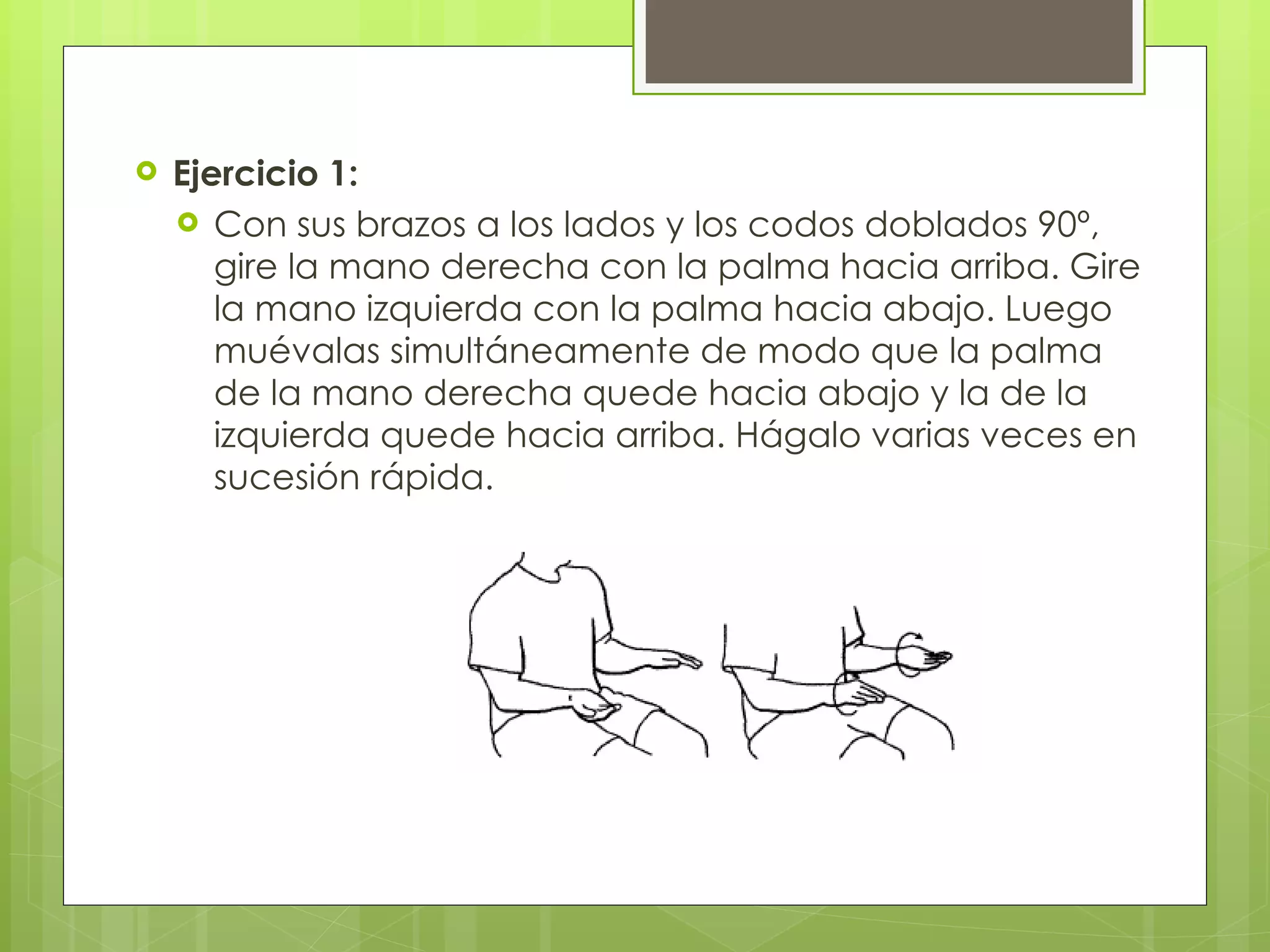 Ejercicio 1: Con sus brazos a los lados y los codos doblados 90º, gire la mano derecha con la palma hacia arriba. Gire la mano izquierda con la palma hacia abajo. Luego muévalas simultáneamente de modo que la palma de la mano derecha quede hacia abajo y la de la izquierda quede hacia arriba. Hágalo varias veces en sucesión rápida. 