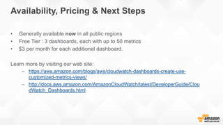 • Generally available now in all public regions
• Free Tier : 3 dashboards, each with up to 50 metrics
• $3 per month for each additional dashboard.
Learn more by visiting our web site:
– https://aws.amazon.com/blogs/aws/cloudwatch-dashboards-create-use-
customized-metrics-views/
– http://docs.aws.amazon.com/AmazonCloudWatch/latest/DeveloperGuide/Clou
dWatch_Dashboards.html
Availability, Pricing & Next Steps
 