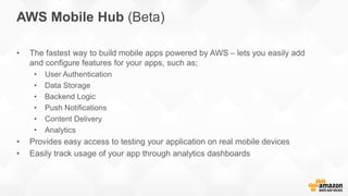 • The fastest way to build mobile apps powered by AWS – lets you easily add
and configure features for your apps, such as;
• User Authentication
• Data Storage
• Backend Logic
• Push Notifications
• Content Delivery
• Analytics
• Provides easy access to testing your application on real mobile devices
• Easily track usage of your app through analytics dashboards
AWS Mobile Hub (Beta)
 