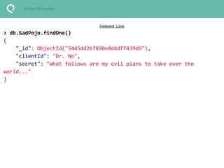 At-Rest Encryption 
Command Line 
> db.SadPojo.findOne() 
{ 
"_id": ObjectId("5445dd2b7830e8d4dff439d9"), 
"clientId": "Dr. No", 
"secret": "What follows are my evil plans to take over the 
world..." 
} 
 