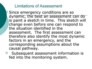 Limitations of Assessment
 Since emergency conditions are so
dynamic, the best an assessment can do
is paint a sketch in time. This sketch will
change even before one can respond to
the situation identified in the
assessment. The first assessment can
therefore also identify the most dynamic
factors in an emergency, and the
corresponding assumptions about the
causal pathway.
 Subsequent assessment information is
fed into the monitoring system.
 