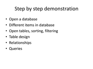 Step by step demonstration
• Open a database
• Different items in database
• Open tables, sorting, filtering
• Table design
• Relationships
• Queries
 