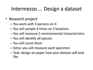 Intermezzo ... Design a dataset
• Research project:
– You work with 3 persons on it
– You will sample 4 times on 3 locations
– You will measure 5 environmental characteristics
– You will identify all species
– You will count them
– Extra: you will measure each specimen
– Task: design on paper how your dataset will look
like
 