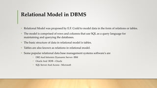 Relational Model in DBMS
• Relational Model was proposed by E.F. Codd to model data in the form of relations or tables.
• The model is comprised of rows and columns that use SQL as a query language for
maintaining and querying the databases.
• The basic structure of data in relational model is tables.
• Tables are also known as relations in relational model.
• Some popular relational data base management systems software's are
• DB2 And Informix Dyanamic Server- IBM
• Oracle And RDB – Oracle
• SQL Server And Access - Microsoft
 