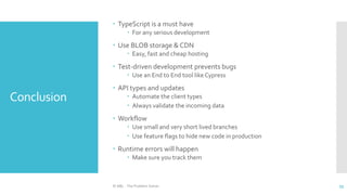 Conclusion
 TypeScript is a must have
 For any serious development
 Use BLOB storage & CDN
 Easy, fast and cheap hosting
 Test-driven development prevents bugs
 Use an End to End tool like Cypress
 API types and updates
 Automate the client types
 Always validate the incoming data
 Workflow
 Use small and very short lived branches
 Use feature flags to hide new code in production
 Runtime errors will happen
 Make sure you track them
© ABL - The Problem Solver 55
 