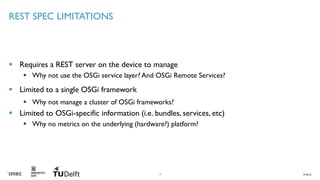 PUBLIC
REST SPEC LIMITATIONS
▪ Requires a REST server on the device to manage
▪ Why not use the OSGi service layer? And OSGi Remote Services?
▪ Limited to a single OSGi framework
▪ Why not manage a cluster of OSGi frameworks?
▪ Limited to OSGi-specific information (i.e. bundles, services, etc)
▪ Why no metrics on the underlying (hardware?) platform?
15
 