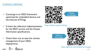 PUBLIC
CONCLUSIONS
▪ Concierge is an OSGi framework
optimized for embedded devices and
the Internet ofThings
▪ It hosts the reference implementations
for the REST service and the Cluster
Information specifications.
▪ Check them out to ease the remote
management of your OSGi
deployments.
22
http://eclipse.org/concierge
https://github.com/eclipse/concierge
Project
Homepage
Clone it
from here
 