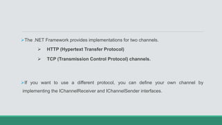 The .NET Framework provides implementations for two channels.
 HTTP (Hypertext Transfer Protocol)
 TCP (Transmission Control Protocol) channels.
If you want to use a different protocol, you can define your own channel by
implementing the IChannelReceiver and IChannelSender interfaces.
 