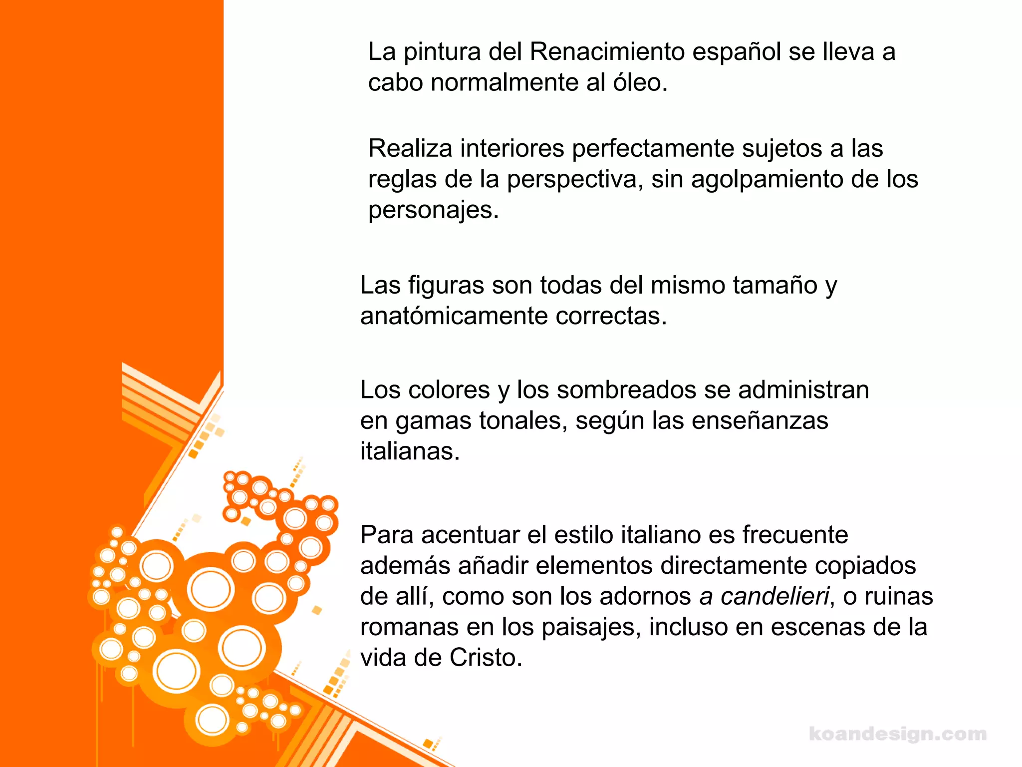 La pintura del Renacimiento español se lleva a
cabo normalmente al óleo.
Realiza interiores perfectamente sujetos a las
reglas de la perspectiva, sin agolpamiento de los
personajes.
Las figuras son todas del mismo tamaño y
anatómicamente correctas.
Los colores y los sombreados se administran
en gamas tonales, según las enseñanzas
italianas.
Para acentuar el estilo italiano es frecuente
además añadir elementos directamente copiados
de allí, como son los adornos a candelieri, o ruinas
romanas en los paisajes, incluso en escenas de la
vida de Cristo.
 