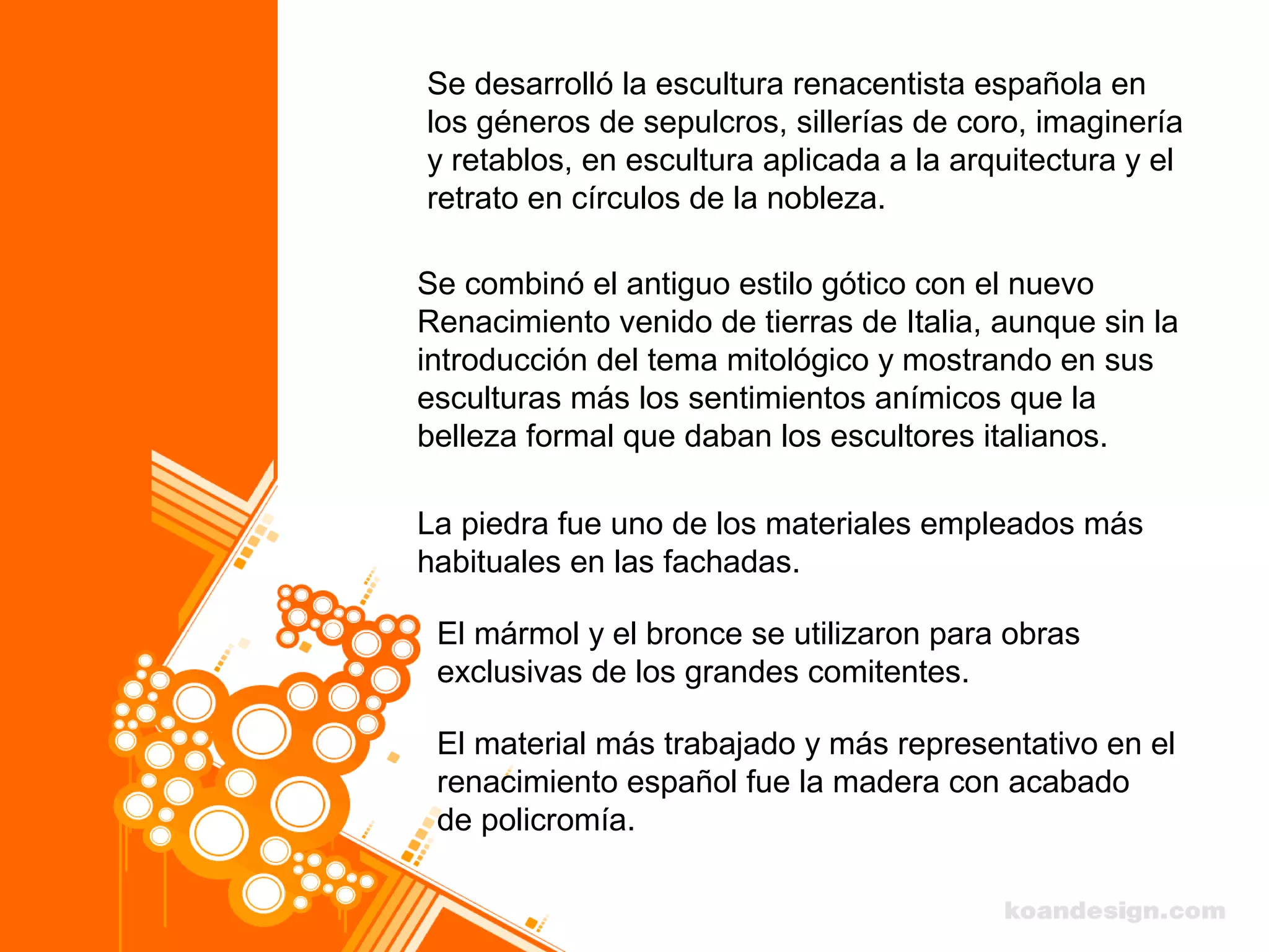 Se desarrolló la escultura renacentista española en
los géneros de sepulcros, sillerías de coro, imaginería
y retablos, en escultura aplicada a la arquitectura y el
retrato en círculos de la nobleza.
Se combinó el antiguo estilo gótico con el nuevo
Renacimiento venido de tierras de Italia, aunque sin la
introducción del tema mitológico y mostrando en sus
esculturas más los sentimientos anímicos que la
belleza formal que daban los escultores italianos.
La piedra fue uno de los materiales empleados más
habituales en las fachadas.
El mármol y el bronce se utilizaron para obras
exclusivas de los grandes comitentes.
El material más trabajado y más representativo en el
renacimiento español fue la madera con acabado
de policromía.
 