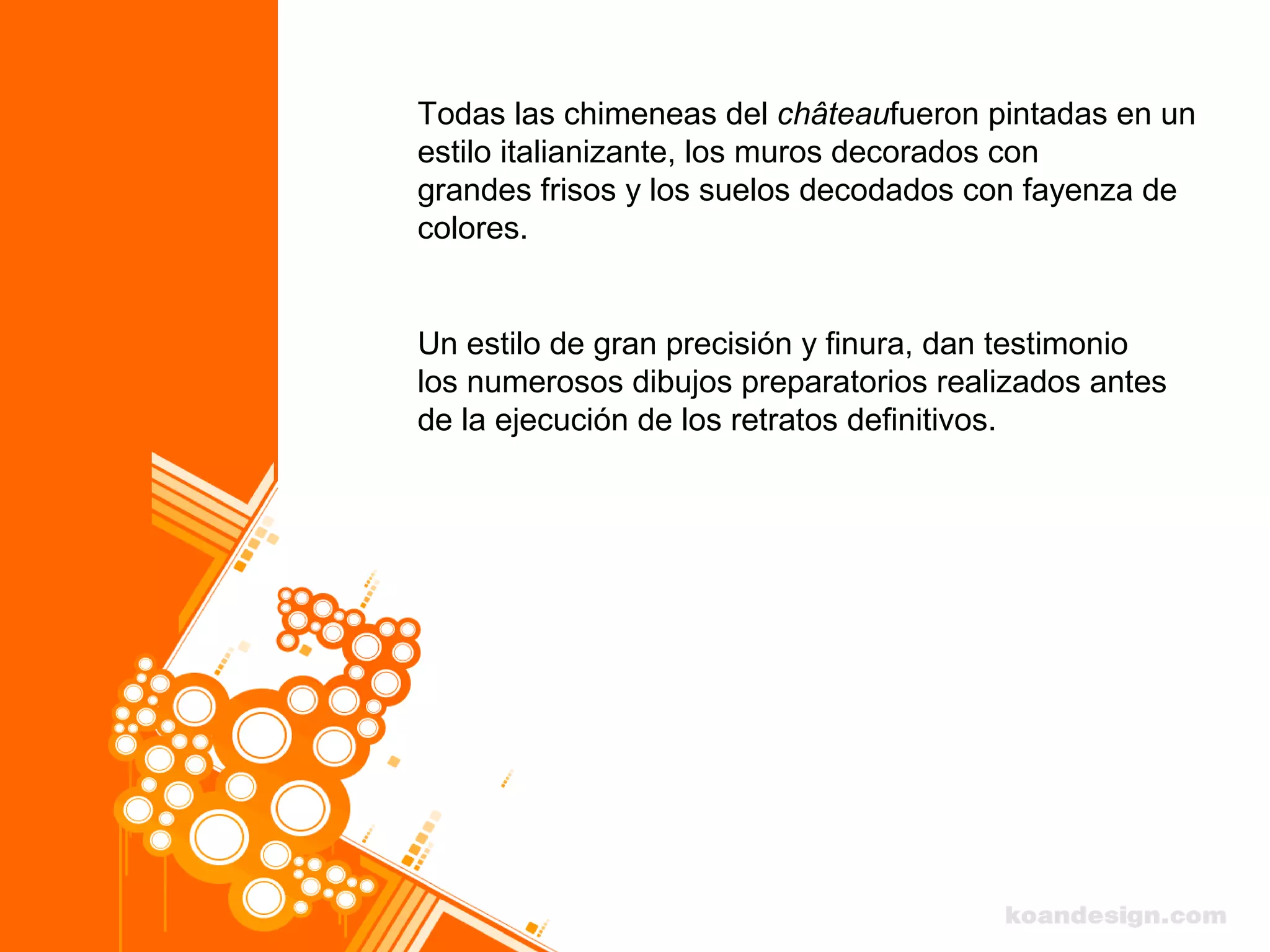 Todas las chimeneas del châteaufueron pintadas en un
estilo italianizante, los muros decorados con
grandes frisos y los suelos decodados con fayenza de
colores.
Un estilo de gran precisión y finura, dan testimonio
los numerosos dibujos preparatorios realizados antes
de la ejecución de los retratos definitivos.
 