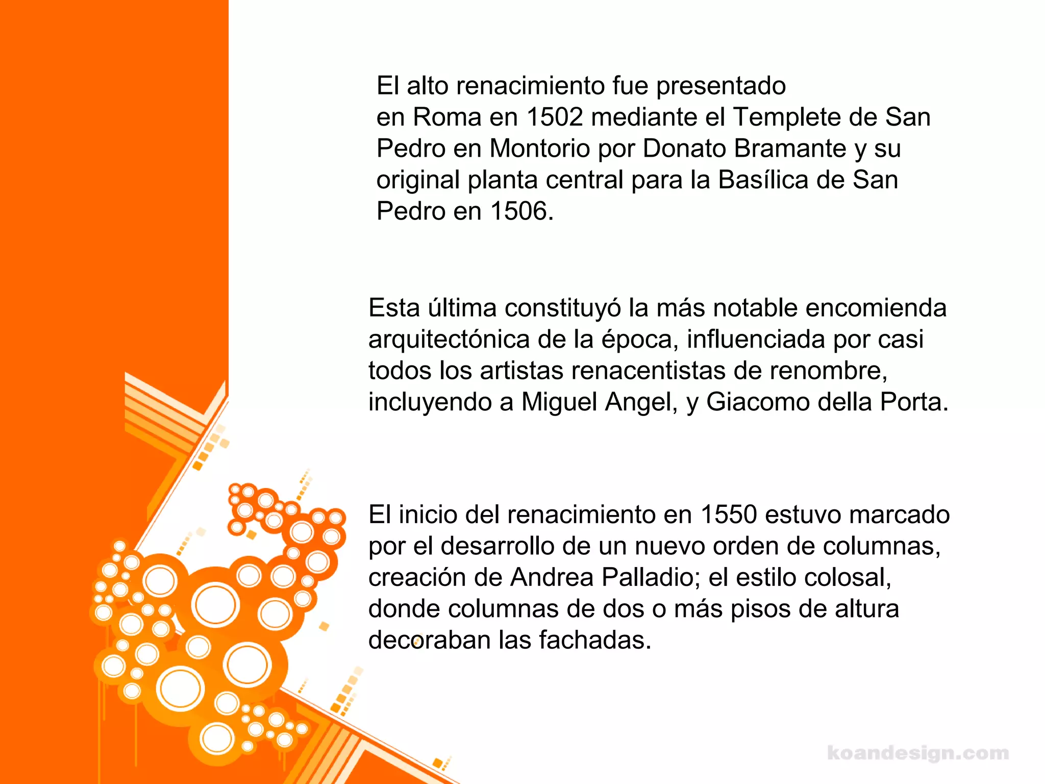 El alto renacimiento fue presentado
en Roma en 1502 mediante el Templete de San
Pedro en Montorio por Donato Bramante y su
original planta central para la Basílica de San
Pedro en 1506.
El inicio del renacimiento en 1550 estuvo marcado
por el desarrollo de un nuevo orden de columnas,
creación de Andrea Palladio; el estilo colosal,
donde columnas de dos o más pisos de altura
decoraban las fachadas.
Esta última constituyó la más notable encomienda
arquitectónica de la época, influenciada por casi
todos los artistas renacentistas de renombre,
incluyendo a Miguel Angel, y Giacomo della Porta.
 