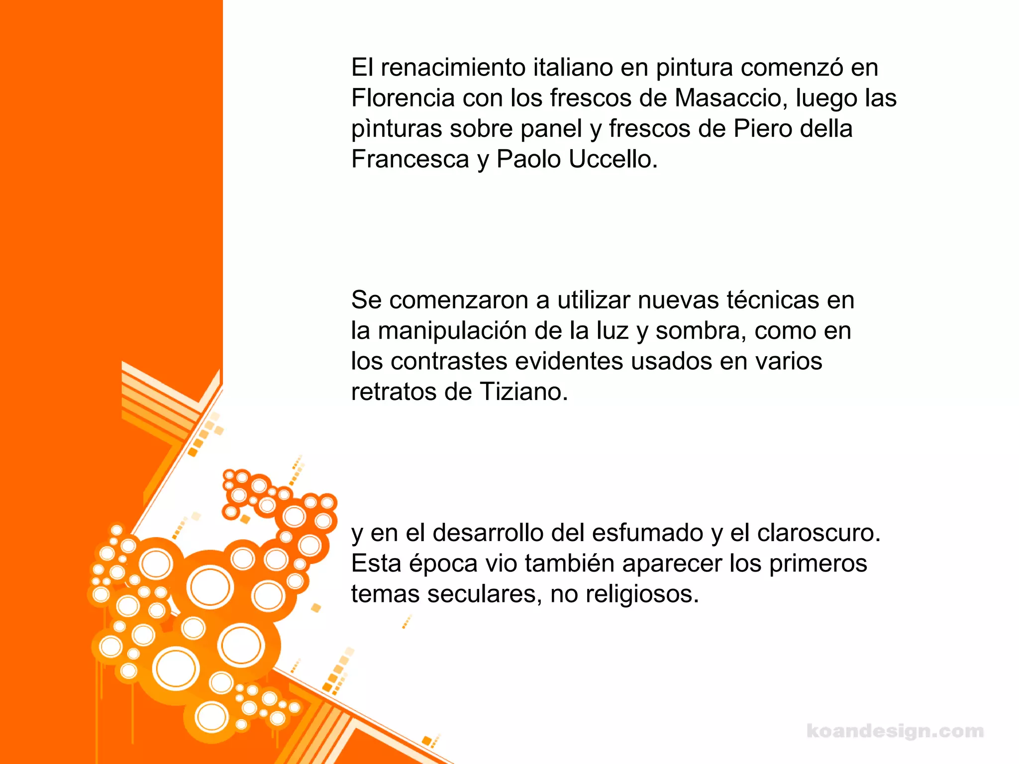 El renacimiento italiano en pintura comenzó en
Florencia con los frescos de Masaccio, luego las
pìnturas sobre panel y frescos de Piero della
Francesca y Paolo Uccello.
Se comenzaron a utilizar nuevas técnicas en
la manipulación de la luz y sombra, como en
los contrastes evidentes usados en varios
retratos de Tiziano.
y en el desarrollo del esfumado y el claroscuro.
Esta época vio también aparecer los primeros
temas seculares, no religiosos.
 