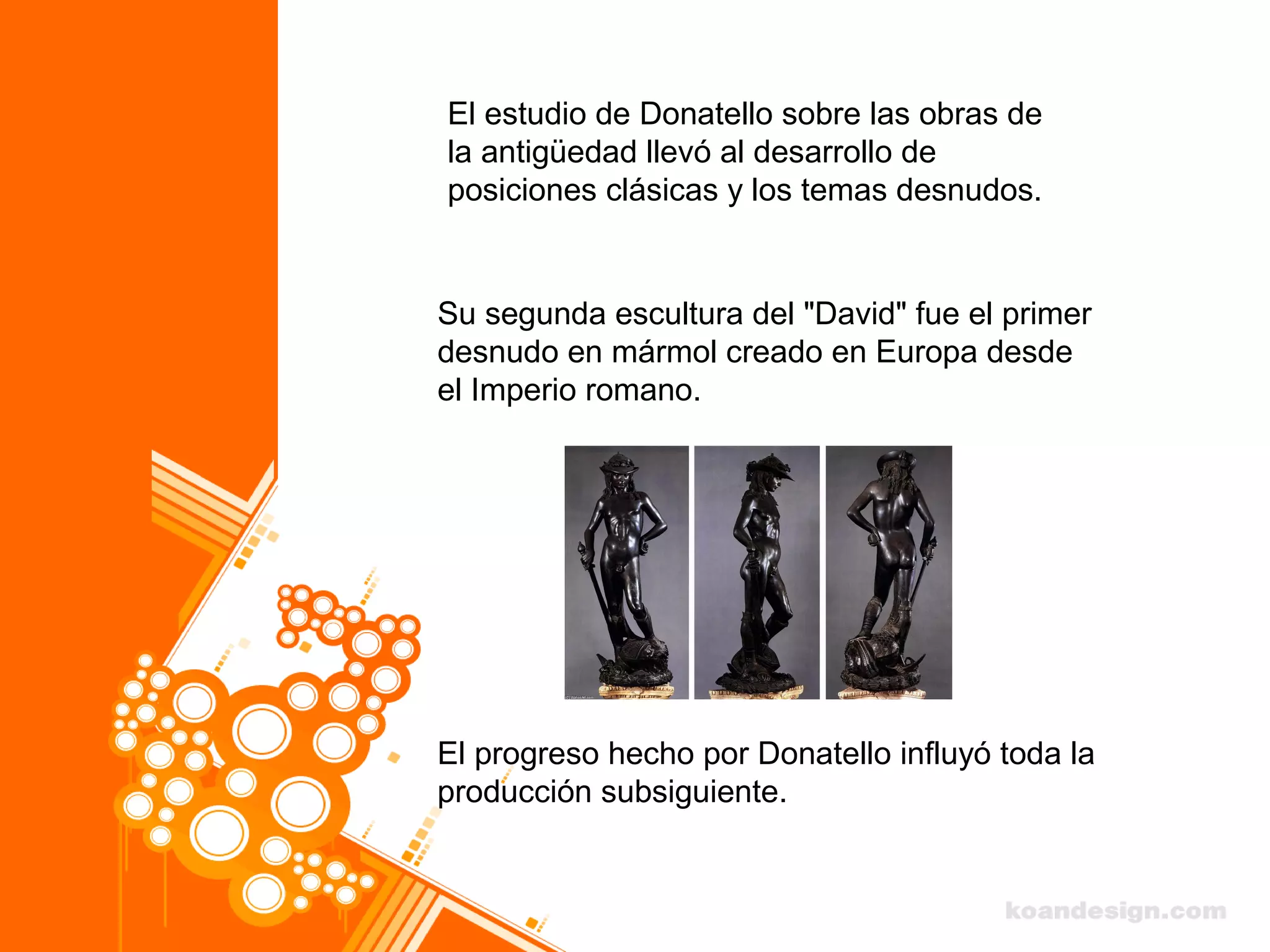El estudio de Donatello sobre las obras de
la antigüedad llevó al desarrollo de
posiciones clásicas y los temas desnudos.
Su segunda escultura del "David" fue el primer
desnudo en mármol creado en Europa desde
el Imperio romano.
El progreso hecho por Donatello influyó toda la
producción subsiguiente.
 