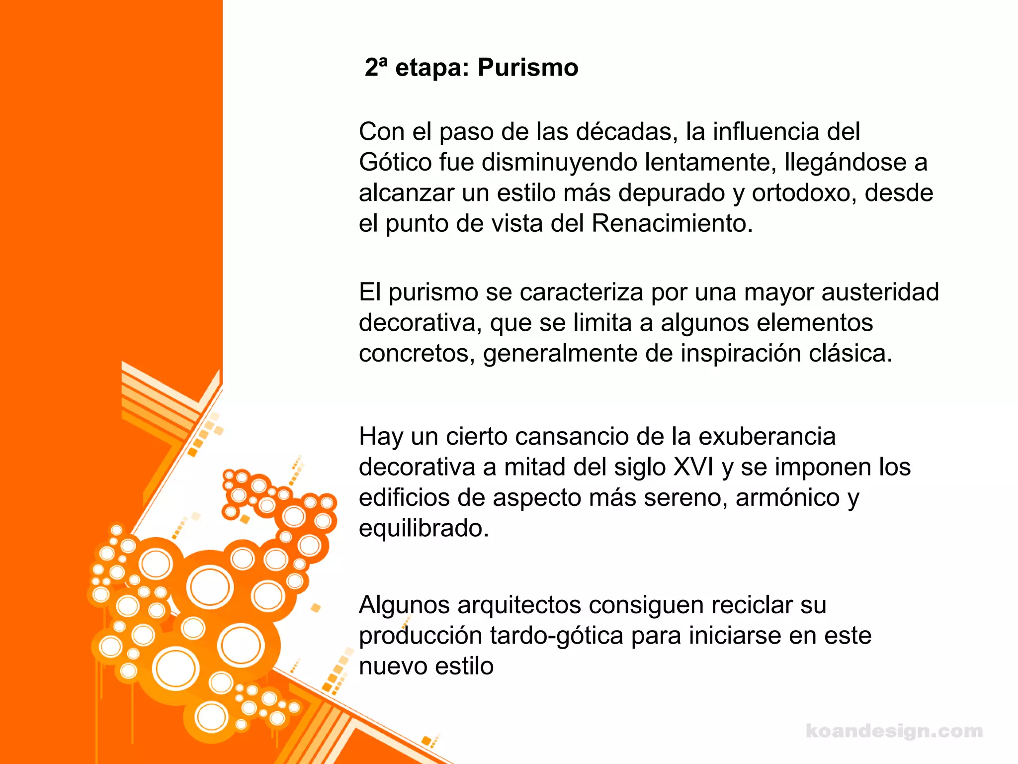 2ª etapa: Purismo
Con el paso de las décadas, la influencia del
Gótico fue disminuyendo lentamente, llegándose a
alcanzar un estilo más depurado y ortodoxo, desde
el punto de vista del Renacimiento.
El purismo se caracteriza por una mayor austeridad
decorativa, que se limita a algunos elementos
concretos, generalmente de inspiración clásica.
Hay un cierto cansancio de la exuberancia
decorativa a mitad del siglo XVI y se imponen los
edificios de aspecto más sereno, armónico y
equilibrado.
Algunos arquitectos consiguen reciclar su
producción tardo-gótica para iniciarse en este
nuevo estilo
 