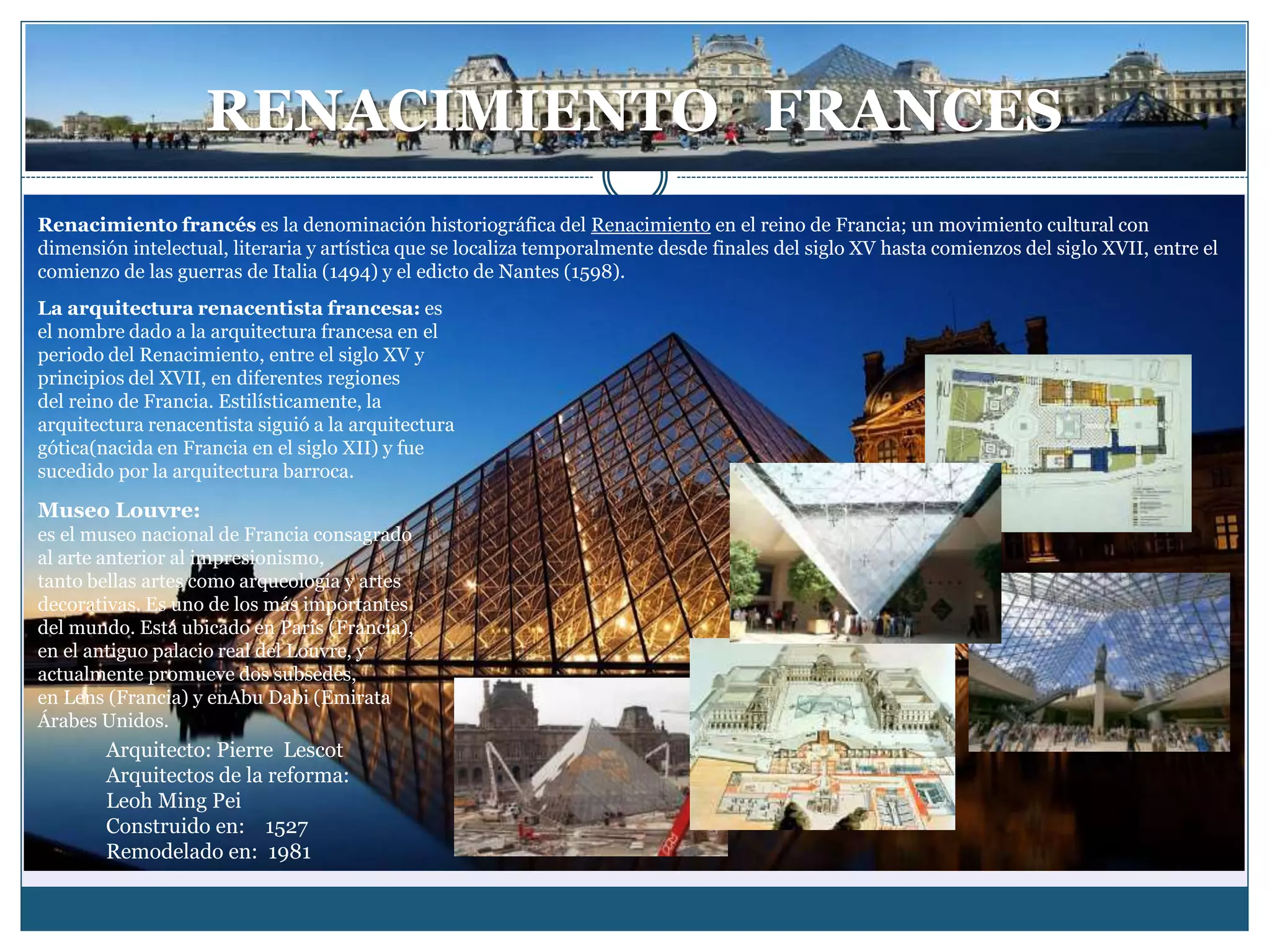 RENACIMIENTO FRANCES
Renacimiento francés es la denominación historiográfica del Renacimiento en el reino de Francia; un movimiento cultural con
dimensión intelectual, literaria y artística que se localiza temporalmente desde finales del siglo XV hasta comienzos del siglo XVII, entre el
comienzo de las guerras de Italia (1494) y el edicto de Nantes (1598).
La arquitectura renacentista francesa: es
el nombre dado a la arquitectura francesa en el
periodo del Renacimiento, entre el siglo XV y
principios del XVII, en diferentes regiones
del reino de Francia. Estilísticamente, la
arquitectura renacentista siguió a la arquitectura
gótica(nacida en Francia en el siglo XII) y fue
sucedido por la arquitectura barroca.
Museo Louvre:
es el museo nacional de Francia consagrado
al arte anterior al impresionismo,
tanto bellas artes como arqueología y artes
decorativas. Es uno de los más importantes
del mundo. Está ubicado en París (Francia),
en el antiguo palacio real del Louvre, y
actualmente promueve dos subsedes,
en Lens (Francia) y enAbu Dabi (Emirata
Árabes Unidos.
Arquitecto: Pierre Lescot
Arquitectos de la reforma:
Leoh Ming Pei
Construido en: 1527
Remodelado en: 1981
 