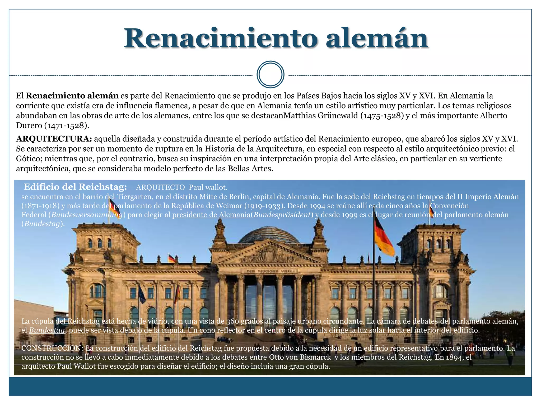Renacimiento alemán
El Renacimiento alemán es parte del Renacimiento que se produjo en los Países Bajos hacia los siglos XV y XVI. En Alemania la
corriente que existía era de influencia flamenca, a pesar de que en Alemania tenía un estilo artístico muy particular. Los temas religiosos
abundaban en las obras de arte de los alemanes, entre los que se destacanMatthias Grünewald (1475-1528) y el más importante Alberto
Durero (1471-1528).
ARQUITECTURA: aquella diseñada y construida durante el período artístico del Renacimiento europeo, que abarcó los siglos XV y XVI.
Se caracteriza por ser un momento de ruptura en la Historia de la Arquitectura, en especial con respecto al estilo arquitectónico previo: el
Gótico; mientras que, por el contrario, busca su inspiración en una interpretación propia del Arte clásico, en particular en su vertiente
arquitectónica, que se consideraba modelo perfecto de las Bellas Artes.
Edificio del Reichstag: ARQUITECTO Paul wallot.
se encuentra en el barrio del Tiergarten, en el distrito Mitte de Berlín, capital de Alemania. Fue la sede del Reichstag en tiempos del II Imperio Alemán
(1871-1918) y más tarde del parlamento de la República de Weimar (1919-1933). Desde 1994 se reúne allí cada cinco años la Convención
Federal (Bundesversammlung) para elegir al presidente de Alemania(Bundespräsident) y desde 1999 es el lugar de reunión del parlamento alemán
(Bundestag).
La cúpula del Reichstag está hecha de vidrio, con una vista de 360 grados al paisaje urbano circundante. La cámara de debates del parlamento alemán,
el Bundestag, puede ser vista debajo de la cúpula. Un cono reflector en el centro de la cúpula dirige la luz solar hacia el interior del edificio.
CONSTRUCCION: La construcción del edificio del Reichstag fue propuesta debido a la necesidad de un edificio representativo para el parlamento. La
construcción no se llevó a cabo inmediatamente debido a los debates entre Otto von Bismarck y los miembros del Reichstag. En 1894, el
arquitecto Paul Wallot fue escogido para diseñar el edificio; el diseño incluía una gran cúpula.
 
