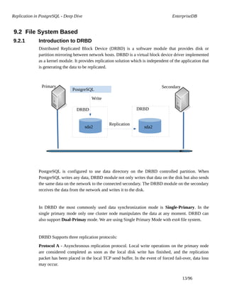 Replication in PostgreSQL - Deep Dive EnterpriseDB
9.2 File System Based
9.2.1 Introduction to DRBD
Distributed Replicated Block Device (DRBD) is a software module that provides disk or
partition mirroring between network hosts. DRBD is a virtual block device driver implemented
as a kernel module. It provides replication solution which is independent of the application that
is generating the data to be replicated.
PostgreSQL is configured to use data directory on the DRBD controlled partition. When
PostgreSQL writes any data, DRBD module not only writes that data on the disk but also sends
the same data on the network to the connected secondary. The DRBD module on the secondary
receives the data from the network and writes it to the disk.
In DRBD the most commonly used data synchronization mode is Single-Primary. In the
single primary mode only one cluster node manipulates the data at any moment. DRBD can
also support Dual-Primay mode. We are using Single Primary Mode with ext4 file system.
DRBD Supports three replication protocols:
Protocol A - Asynchronous replication protocol. Local write operations on the primary node
are considered completed as soon as the local disk write has finished, and the replication
packet has been placed in the local TCP send buffer. In the event of forced fail-over, data loss
may occur.
13/96
PostgreSQL
DRBD
Write
Primary Secondary
DRBD
sda2sda2
Replication
 