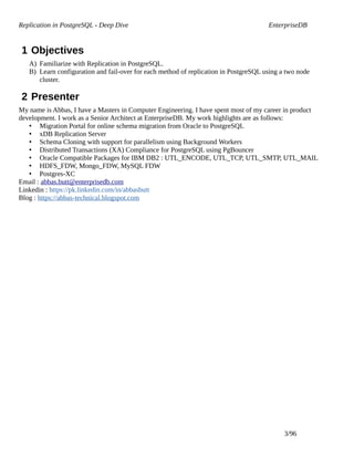 Replication in PostgreSQL - Deep Dive EnterpriseDB
1 Objectives
A) Familiarize with Replication in PostgreSQL.
B) Learn configuration and fail-over for each method of replication in PostgreSQL using a two node
cluster.
2 Presenter
My name is Abbas, I have a Masters in Computer Engineering. I have spent most of my career in product
development. I work as a Senior Architect at EnterpriseDB. My work highlights are as follows:
• Migration Portal for online schema migration from Oracle to PostgreSQL
• xDB Replication Server
• Schema Cloning with support for parallelism using Background Workers
• Distributed Transactions (XA) Compliance for PostgreSQL using PgBouncer
• Oracle Compatible Packages for IBM DB2 : UTL_ENCODE, UTL_TCP, UTL_SMTP, UTL_MAIL
• HDFS_FDW, Mongo_FDW, MySQL FDW
• Postgres-XC
Email : abbas.butt@enterprisedb.com
Linkedin : https://pk.linkedin.com/in/abbasbutt
Blog : https://abbas-technical.blogspot.com
3/96
 