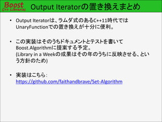 Output Iteratorの置き換えまとめ
• Output Iteratorは、ラムダ式のあるC++11時代では
  UnaryFunctionでの置き換えが十分に便利。

• この実装はそのうちドキュメントとテストを書いて
  Boost.Algorithmに提案する予定。
  (Library in a Weekの成果はその年のうちに反映させる、とい
  う方針のため)

• 実装はこちら：
  https://github.com/faithandbrave/Set-Algorithm
 