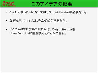 このアイデアの概要
• C++11となった今となっては、Output Iteratorは必要ない。

• なぜなら、C++11にはラムダ式があるから。

• いくつかのSTLアルゴリズムは、Output Iteratorを
  UnaryFunctionに置き換えることができる。
 