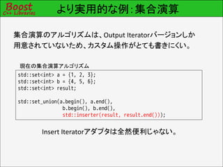 より実用的な例：集合演算

集合演算のアルゴリズムは、Output Iteratorバージョンしか
用意されていないため、カスタム操作がとても書きにくい。

 現在の集合演算アルゴリズム
std::set<int> a = {1, 2, 3};
std::set<int> b = {4, 5, 6};
std::set<int> result;

std::set_union(a.begin(), a.end(),
                b.begin(), b.end(),
                std::inserter(result, result.end()));


        Insert Iteratorアダプタは全然便利じゃない。
 