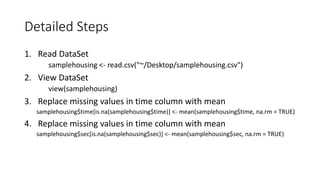 Detailed Steps
1. Read DataSet
samplehousing <- read.csv("~/Desktop/samplehousing.csv")
2. View DataSet
view(samplehousing)
3. Replace missing values in time column with mean
samplehousing$time[is.na(samplehousing$time)] <- mean(samplehousing$time, na.rm = TRUE)
4. Replace missing values in time column with mean
samplehousing$sec[is.na(samplehousing$sec)] <- mean(samplehousing$sec, na.rm = TRUE)
 