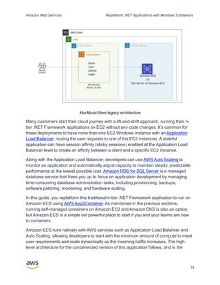 Amazon Web Services Replatform .NET Applications with Windows Containers
MvcMusicStore legacy architecture
Many customers start their cloud journey with a lift-and-shift approach, running their n-
tier .NET Framework applications on EC2 without any code changes. It’s common for
these deployments to have more than one EC2 Windows instance with an Application
Load Balancer, routing the user requests to one of the EC2 instances. A stateful
application can have session affinity (sticky sessions) enabled at the Application Load
Balancer level to create an affinity between a client and a specific EC2 instance.
Along with the Application Load Balancer, developers can use AWS Auto Scaling to
monitor an application and automatically adjust capacity to maintain steady, predictable
performance at the lowest possible cost. Amazon RDS for SQL Server is a managed
database service that frees you up to focus on application development by managing
time-consuming database administration tasks, including provisioning, backups,
software patching, monitoring, and hardware scaling.
In this guide, you replatform this traditional n-tier .NET Framework application to run on
Amazon ECS using AWS App2Container. As mentioned in the previous sections,
running self-managed containers on Amazon EC2 and Amazon EKS is also an option,
but Amazon ECS is a simple yet powerful place to start if you and your teams are new
to containers.
Amazon ECS runs natively with AWS services such as Application Load Balancer and
Auto Scaling, allowing developers to start with the minimum amount of compute to meet
user requirements and scale dynamically as the incoming traffic increases. The high-
level architecture for the containerized version of this application follows, and is the
14
 